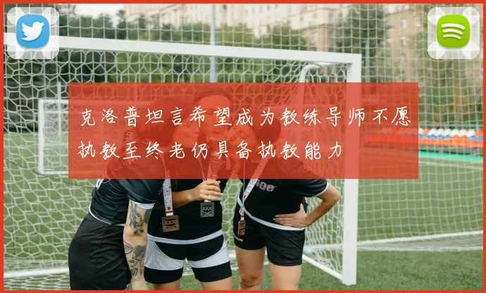 克洛普坦言希望成为教练导师不愿执教至终老仍具备执教能力