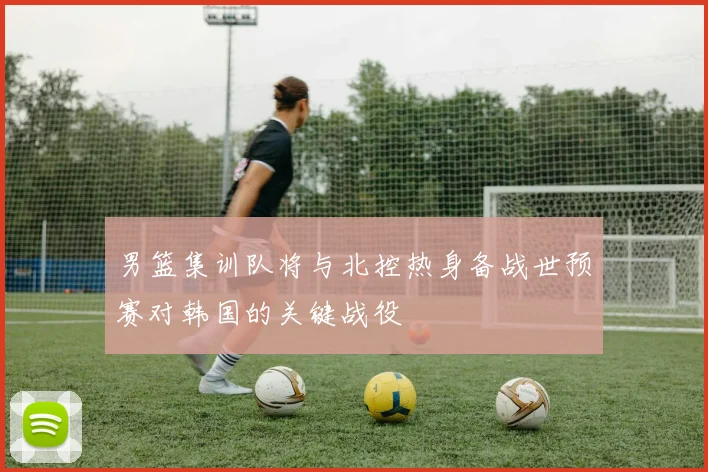 男篮集训队将与北控热身备战世预赛对韩国的关键战役
