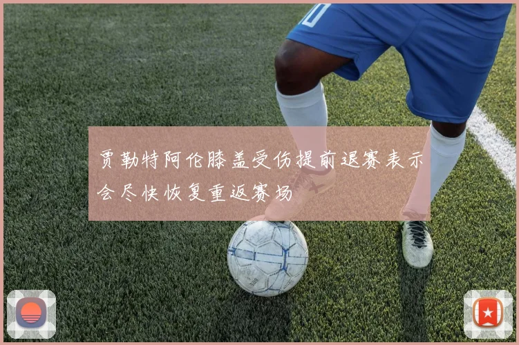 贾勒特阿伦膝盖受伤提前退赛表示会尽快恢复重返赛场