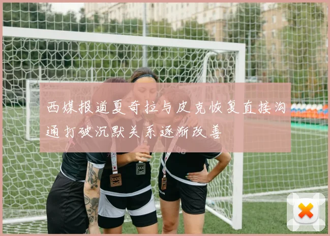 西媒报道夏奇拉与皮克恢复直接沟通打破沉默关系逐渐改善