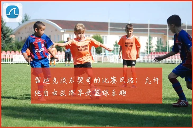 雷迪克谈东契奇的比赛风格：允许他自由发挥享受篮球乐趣
