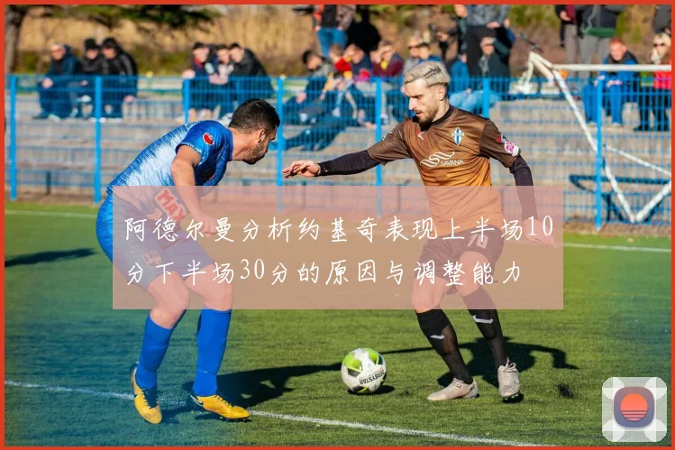 阿德尔曼分析约基奇表现上半场10分下半场30分的原因与调整能力