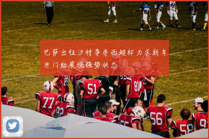 巴萨出征沙特争夺西超杯力求新年开门红展现强势状态