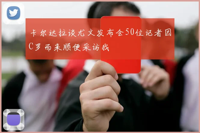 卡尔达拉谈尤文发布会50位记者因C罗而来顺便采访我
