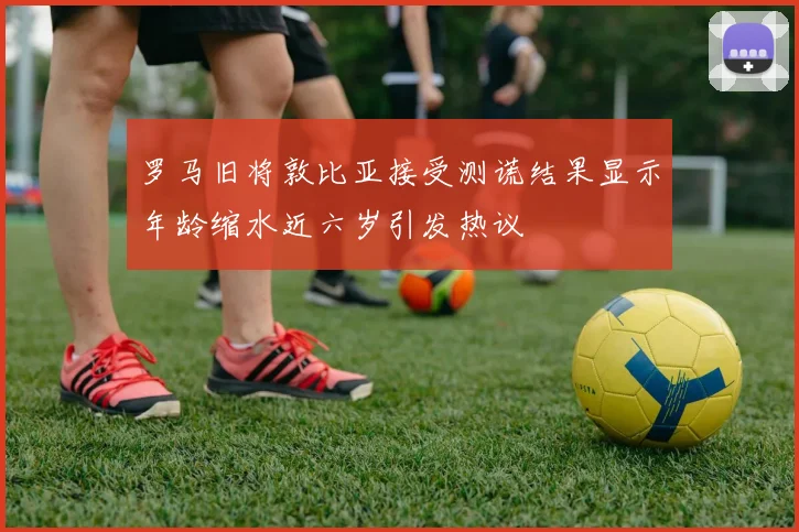 罗马旧将敦比亚接受测谎结果显示年龄缩水近六岁引发热议