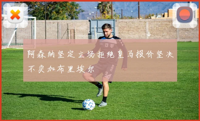 阿森纳坚定立场拒绝皇马报价坚决不卖加布里埃尔