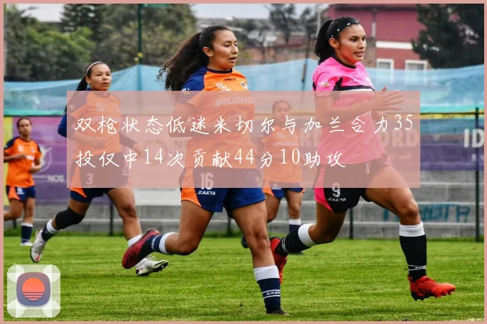 双枪状态低迷米切尔与加兰合力35投仅中14次贡献44分10助攻