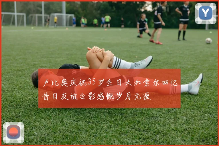 卢比奥庆祝35岁生日大加索尔回忆昔日友谊合影感慨岁月无痕