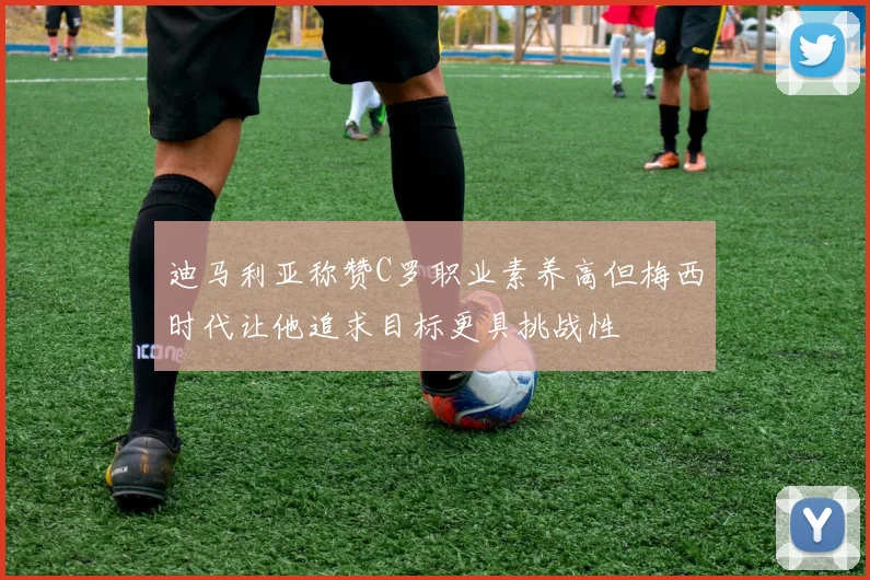 迪马利亚称赞C罗职业素养高但梅西时代让他追求目标更具挑战性